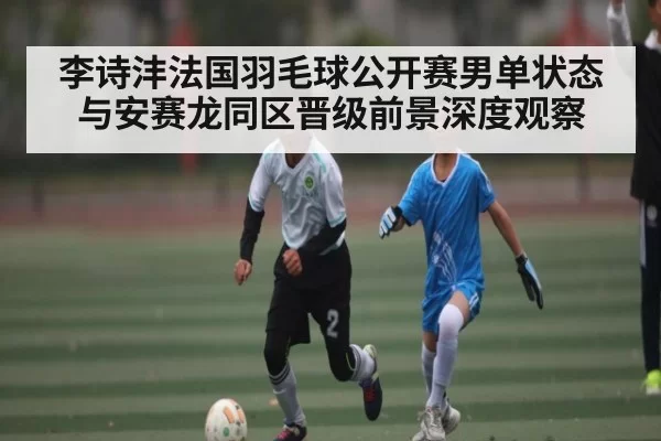 李诗沣法国羽毛球公开赛男单状态与安赛龙同区晋级前景深度观察